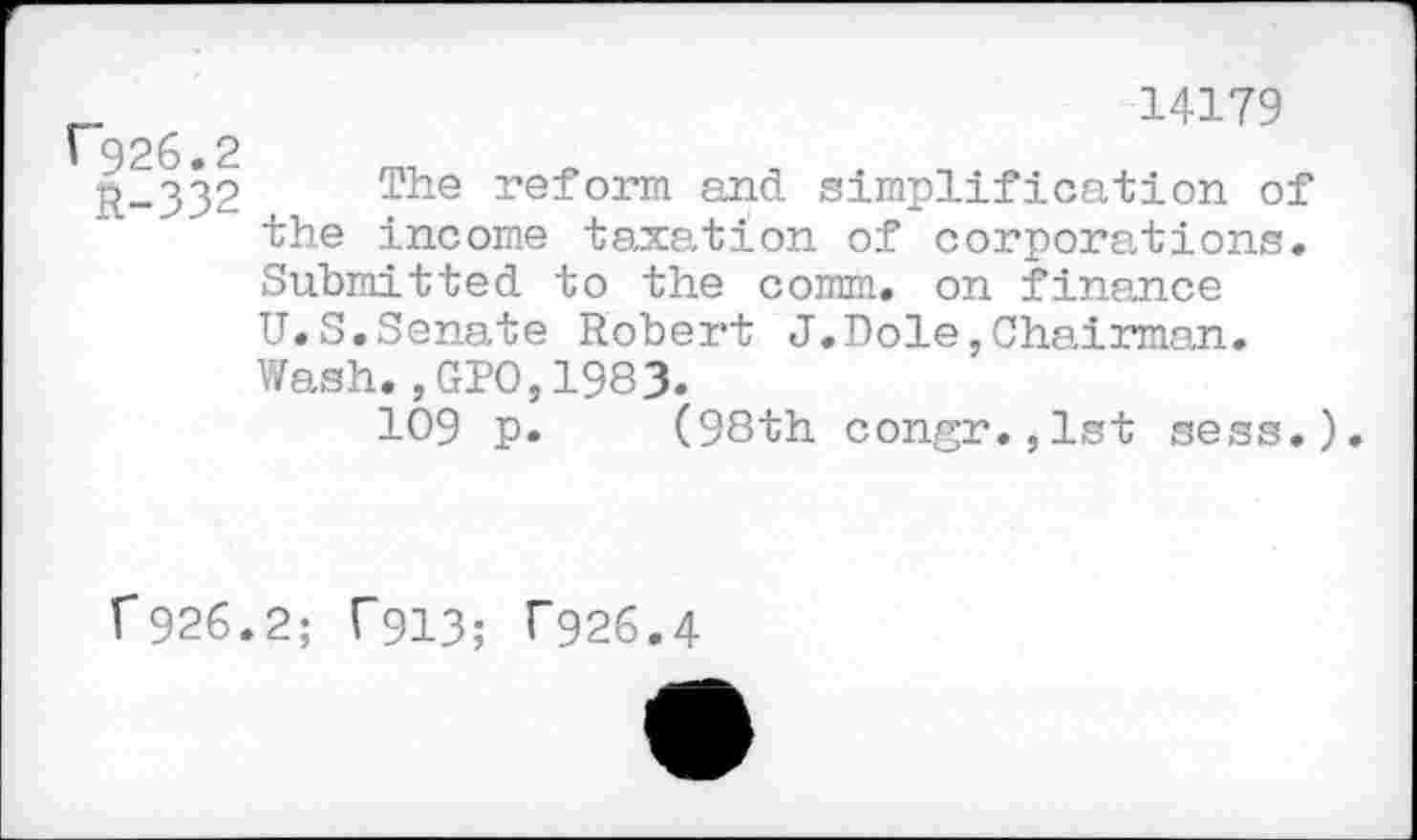 ﻿F926.2
R-332
14179
The reform and simplification of the income taxation of corporations. Submitted to the comm, on finance U.S.Senate Robert J.Dole,Chairman. Wash., GPO,1983.
109 p. (98th congr.,lst sess.
r 926
2; T913; T926.4